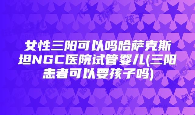 女性三阳可以吗哈萨克斯坦NGC医院试管婴儿(三阳患者可以要孩子吗)
