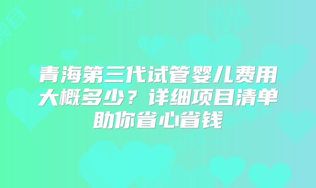 青海第三代试管婴儿费用大概多少?详细项目清单助你省心省钱