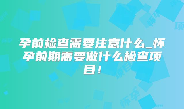 孕前检查需要注意什么_怀孕前期需要做什么检查项目!