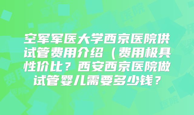 空军军医大学西京医院供试管费用介绍（费用极具性价比？西安西京医院做试管婴儿需要多少钱？