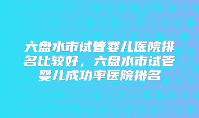 六盘水市试管婴儿医院排名比较好，六盘水市试管婴儿成功率医院排名