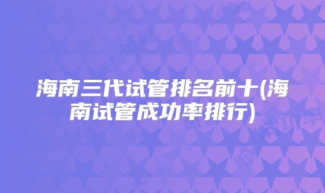 海南三代试管排名前十(海南试管成功率排行)