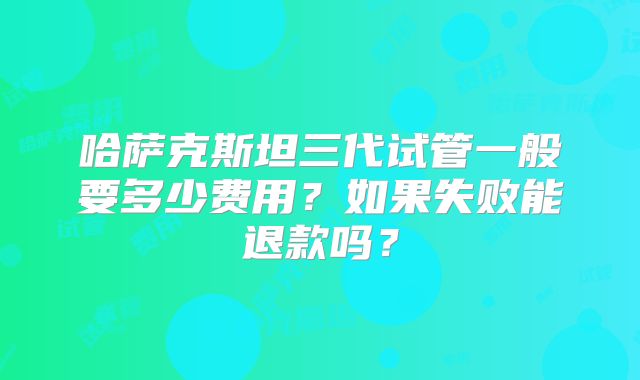 哈萨克斯坦三代试管一般要多少费用？如果失败能退款吗？