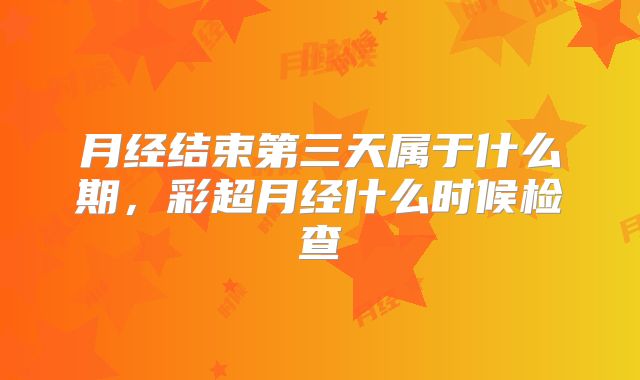 月经结束第三天属于什么期，彩超月经什么时候检查