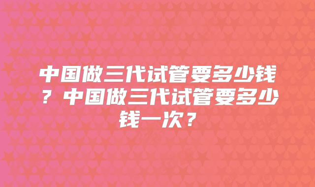 中国做三代试管要多少钱?中国做三代试管要多少钱一次?