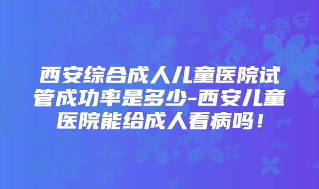 西安综合成人儿童医院试管成功率是多少-西安儿童医院能给成人看病吗！