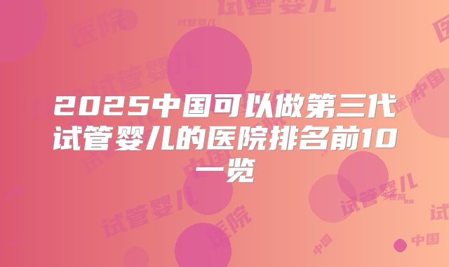 2025中国可以做第三代试管婴儿的医院排名前10一览