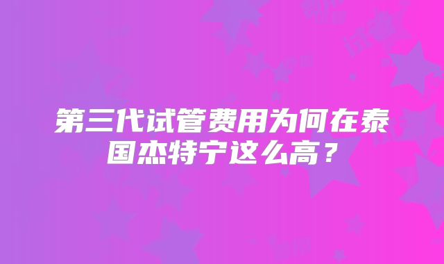 第三代试管费用为何在泰国杰特宁这么高？