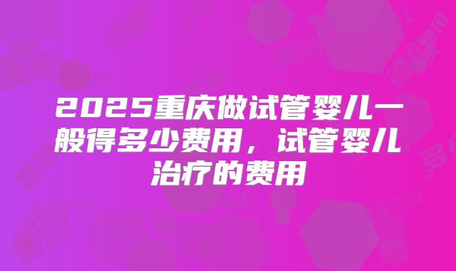 2025重庆做试管婴儿一般得多少费用，试管婴儿治疗的费用