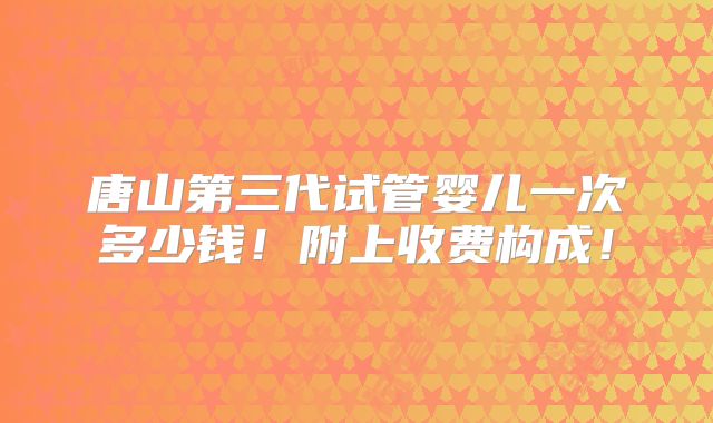 唐山第三代试管婴儿一次多少钱！附上收费构成！