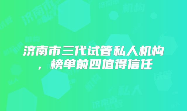 济南市三代试管私人机构，榜单前四值得信任
