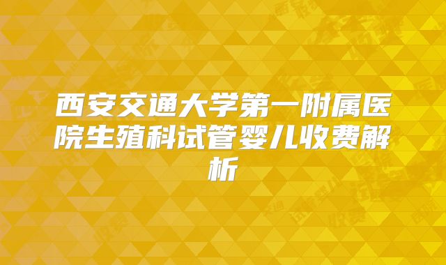 西安交通大学第一附属医院生殖科试管婴儿收费解析