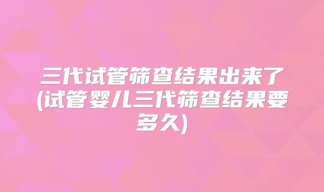 三代试管筛查结果出来了(试管婴儿三代筛查结果要多久)