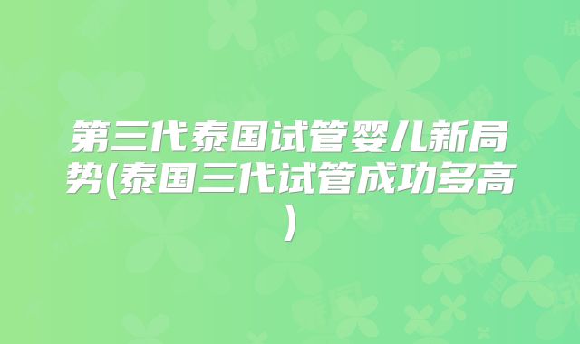 第三代泰国试管婴儿新局势(泰国三代试管成功多高)