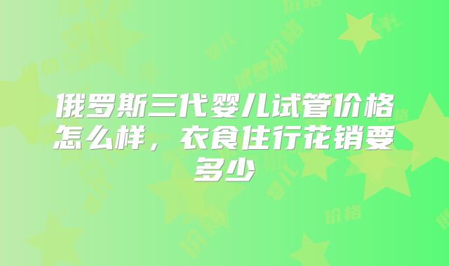 俄罗斯三代婴儿试管价格怎么样，衣食住行花销要多少