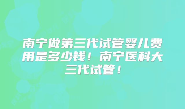 南宁做第三代试管婴儿费用是多少钱!南宁医科大三代试管!
