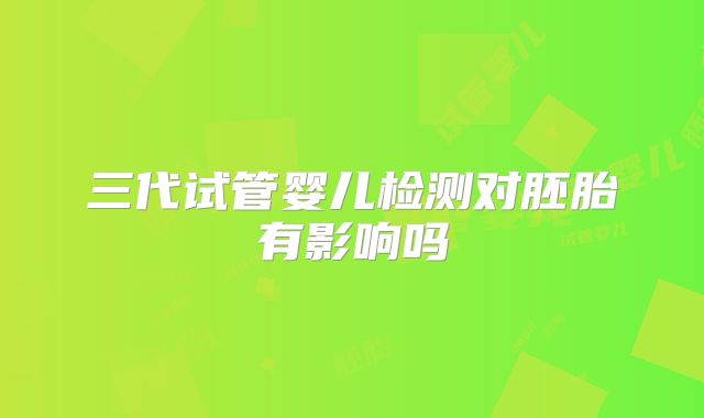 三代试管婴儿检测对胚胎有影响吗