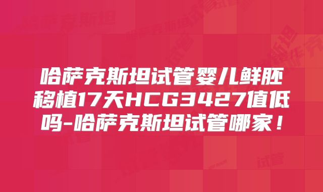 哈萨克斯坦试管婴儿鲜胚移植17天HCG3427值低吗-哈萨克斯坦试管哪家！