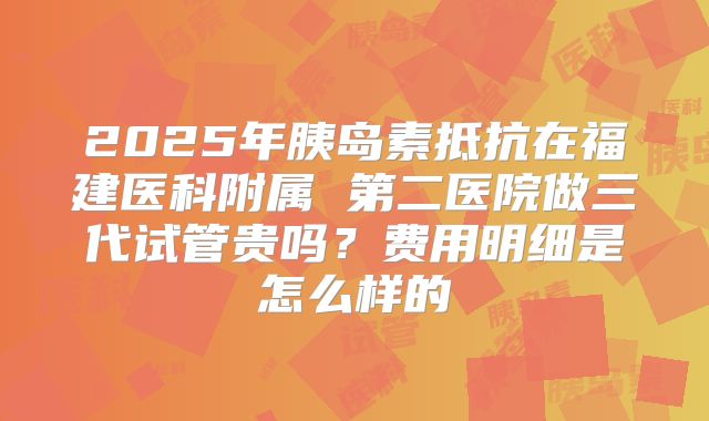 2025年胰岛素抵抗在福建医科附属 第二医院做三代试管贵吗?费用明细是怎么样的