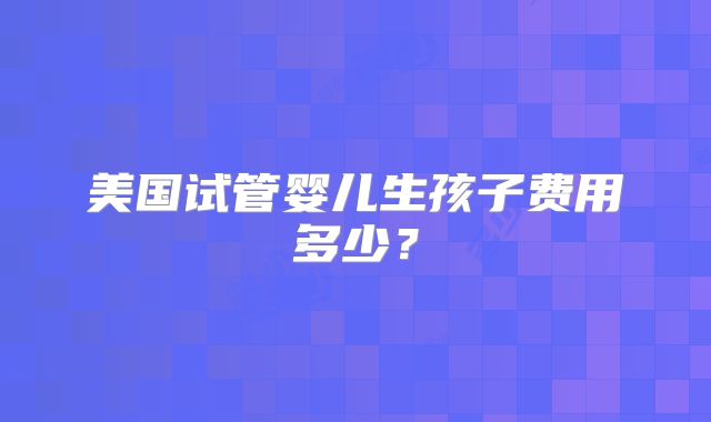 美国试管婴儿生孩子费用多少?