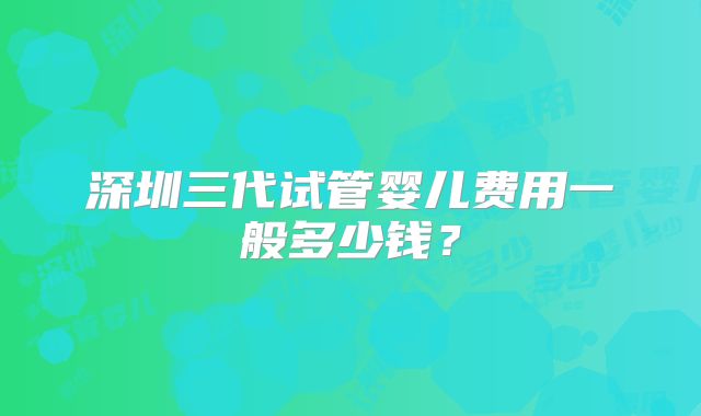 深圳三代试管婴儿费用一般多少钱?