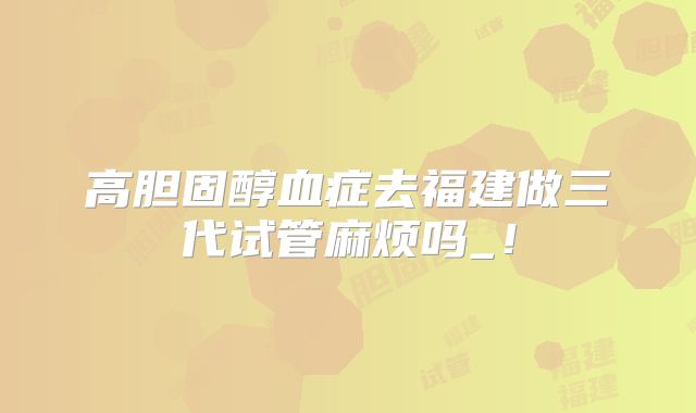 高胆固醇血症去福建做三代试管麻烦吗_!