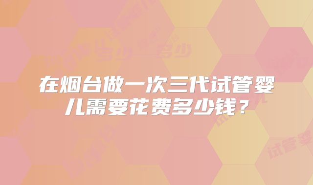 在烟台做一次三代试管婴儿需要花费多少钱？