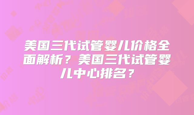 美国三代试管婴儿价格全面解析？美国三代试管婴儿中心排名？