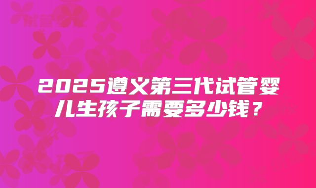 2025遵义第三代试管婴儿生孩子需要多少钱？