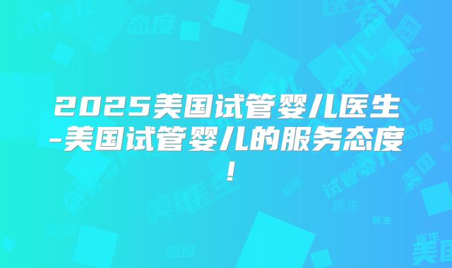 2025美国试管婴儿医生-美国试管婴儿的服务态度!