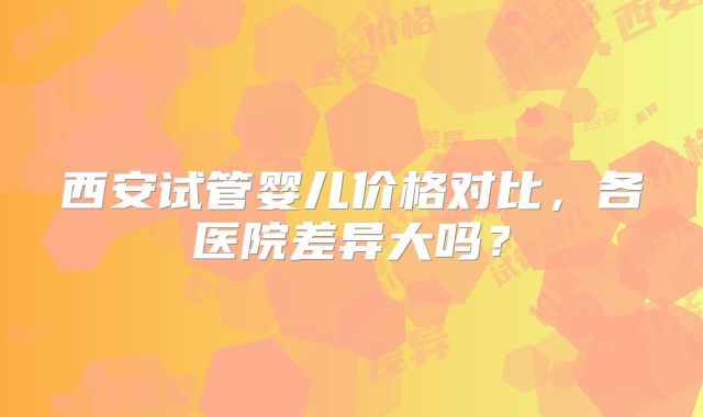 西安试管婴儿价格对比，各医院差异大吗？