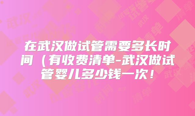 在武汉做试管需要多长时间（有收费清单-武汉做试管婴儿多少钱一次！