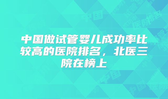 中国做试管婴儿成功率比较高的医院排名，北医三院在榜上