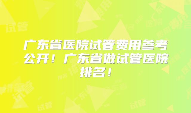 广东省医院试管费用参考公开！广东省做试管医院排名！