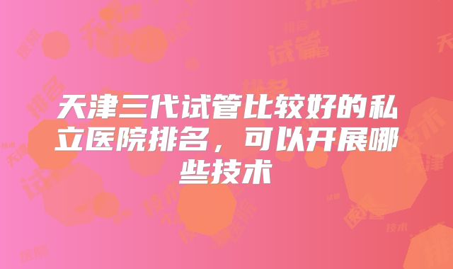 天津三代试管比较好的私立医院排名，可以开展哪些技术