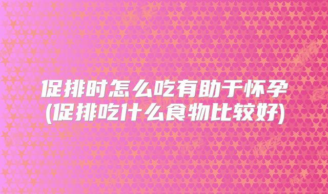 促排时怎么吃有助于怀孕(促排吃什么食物比较好)