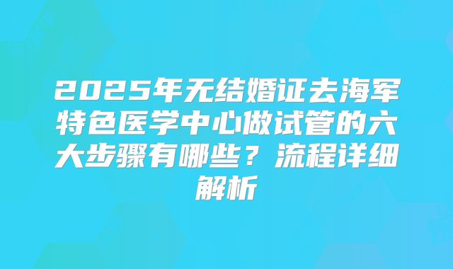 2025年无结婚证去海军特色医学中心做试管的六大步骤有哪些？流程详细解析