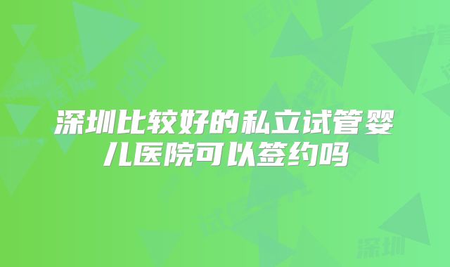 深圳比较好的私立试管婴儿医院可以签约吗