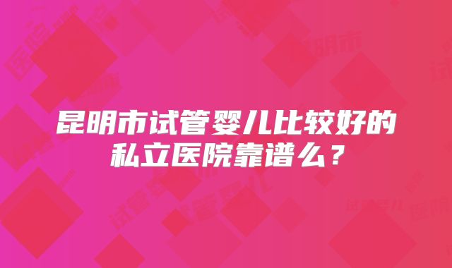 昆明市试管婴儿比较好的私立医院靠谱么？
