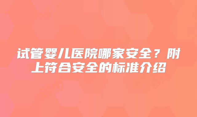 试管婴儿医院哪家安全？附上符合安全的标准介绍