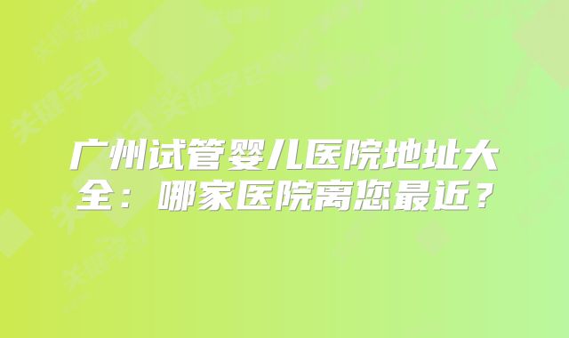 广州试管婴儿医院地址大全：哪家医院离您最近？