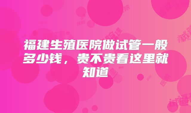 福建生殖医院做试管一般多少钱，贵不贵看这里就知道