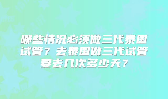 哪些情况必须做三代泰国试管?去泰国做三代试管要去几次多少天?