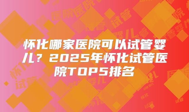 怀化哪家医院可以试管婴儿?2025年怀化试管医院TOP5排名