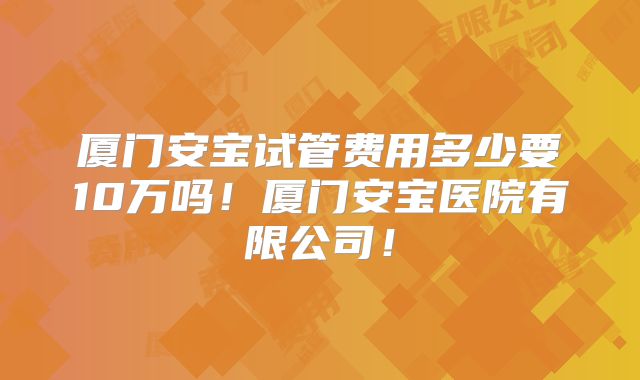 厦门安宝试管费用多少要10万吗！厦门安宝医院有限公司！