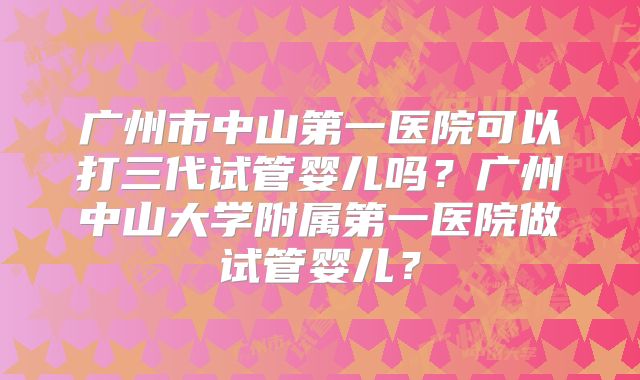 广州市中山第一医院可以打三代试管婴儿吗?广州中山大学附属第一医院做试管婴儿?