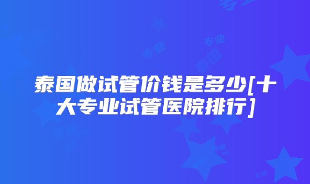 泰国做试管价钱是多少[十大专业试管医院排行]