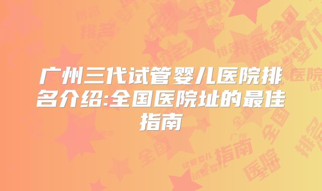 广州三代试管婴儿医院排名介绍:全国医院址的最佳指南
