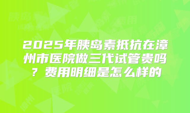 2025年胰岛素抵抗在漳州市医院做三代试管贵吗？费用明细是怎么样的