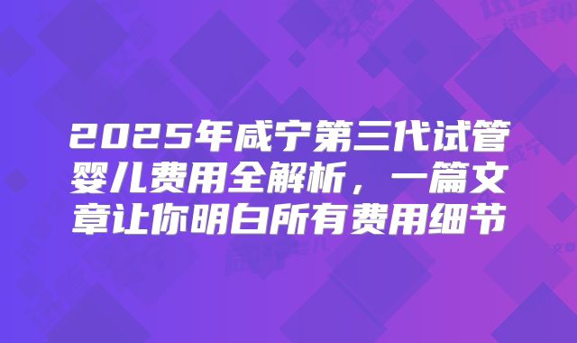 2025年咸宁第三代试管婴儿费用全解析,一篇文章让你明白所有费用细节